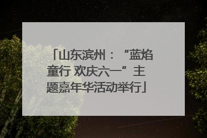 山东滨州：“蓝焰童行 欢庆六一”主题嘉年华活动举行
