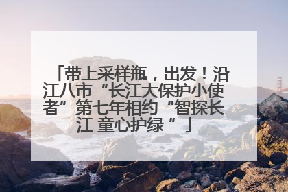 带上采样瓶，出发！沿江八市“长江大保护小使者”第七年相约“智探长江 童心护绿 ”