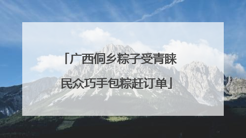 广西侗乡粽子受青睐 民众巧手包粽赶订单