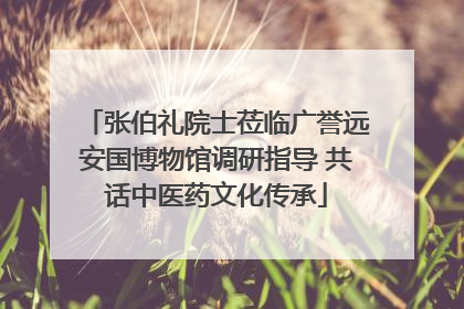 张伯礼院士莅临广誉远安国博物馆调研指导 共话中医药文化传承