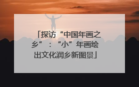 探访“中国年画之乡”：“小”年画绘出文化润乡新图景