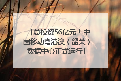 总投资56亿元！中国移动粤港澳（韶关）数据中心正式运行