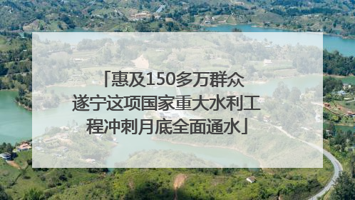 惠及150多万群众 遂宁这项国家重大水利工程冲刺月底全面通水