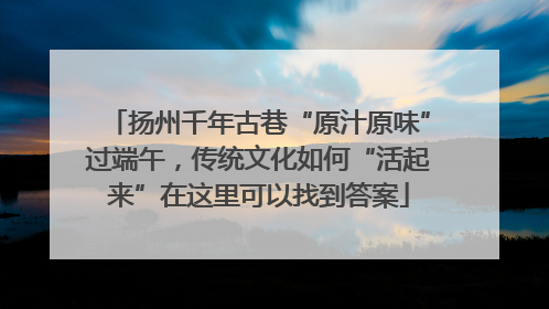 扬州千年古巷“原汁原味”过端午，传统文化如何“活起来”在这里可以找到答案