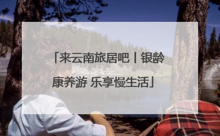 来云南旅居吧丨银龄康养游 乐享慢生活