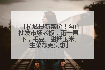 杭城最新菜价！勾庄批发市场老板：雨一直下，毛豆、甜糯玉米、生菜却更实惠