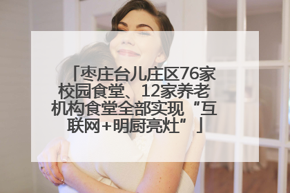 枣庄台儿庄区76家校园食堂、12家养老机构食堂全部实现“互联网+明厨亮灶”
