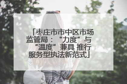 枣庄市市中区市场监管局：“力度”与“温度”兼具 推行服务型执法新范式