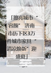 擦亮城市“容颜” 济南市历下区3万件城市家具“清凉焕新”迎盛夏