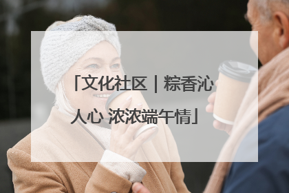 文化社区｜粽香沁人心 浓浓端午情