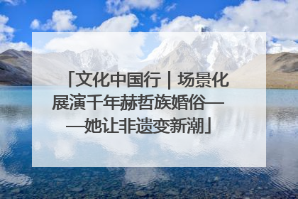 文化中国行｜场景化展演千年赫哲族婚俗——她让非遗变新潮