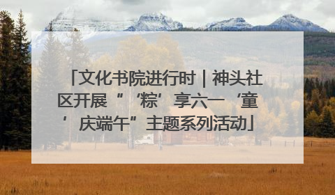 文化书院进行时｜神头社区开展“‘粽’享六一‘童’庆端午”主题系列活动