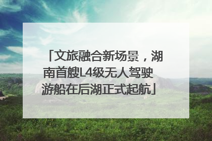 文旅融合新场景，湖南首艘L4级无人驾驶游船在后湖正式起航