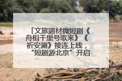 文旅题材微短剧《舟楫千里号歌来》《祈安澜》接连上线，“短剧游北京”开启大运河文化之旅
