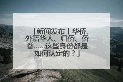 新闻发布丨华侨、外籍华人、归侨、侨眷……这些身份都是如何认定的？