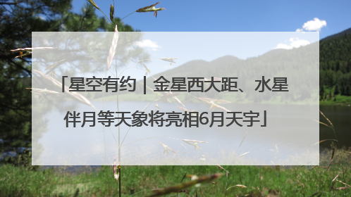 星空有约｜金星西大距、水星伴月等天象将亮相6月天宇