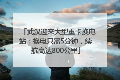 武汉迎来大型重卡换电站：换电只需5分钟，续航高达800公里