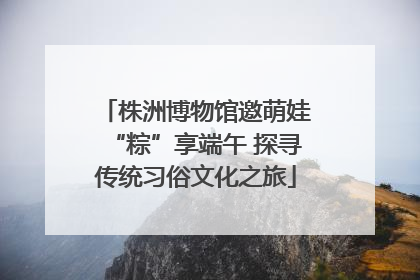 株洲博物馆邀萌娃“粽”享端午 探寻传统习俗文化之旅