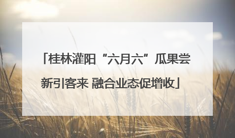桂林灌阳“六月六”瓜果尝新引客来 融合业态促增收