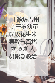 潍坊青州：三岁幼童误吸花生米导致气管堵塞 医护人员紧急救治