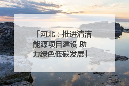 河北：推进清洁能源项目建设 助力绿色低碳发展