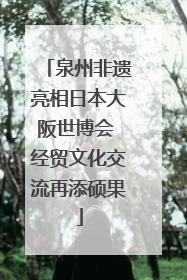 泉州非遗亮相日本大阪世博会 经贸文化交流再添硕果