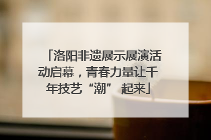 洛阳非遗展示展演活动启幕，青春力量让千年技艺“潮” 起来
