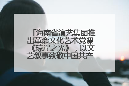 海南省演艺集团推出革命文化艺术党课《琼崖之光》，以文艺叙事致敬中国共产党成立104周年
