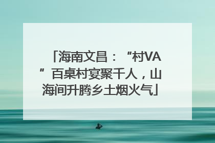 海南文昌：“村VA”百桌村宴聚千人，山海间升腾乡土烟火气