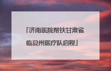 济南医院帮扶甘肃省临夏州医疗队启程