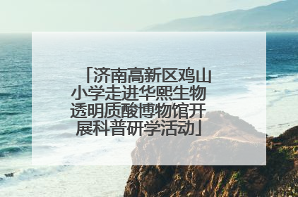 济南高新区鸡山小学走进华熙生物透明质酸博物馆开展科普研学活动