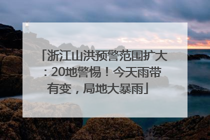 浙江山洪预警范围扩大：20地警惕！今天雨带有变，局地大暴雨