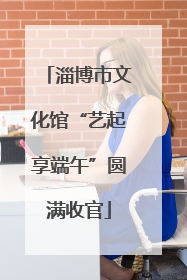 淄博市文化馆“艺起享端午”圆满收官