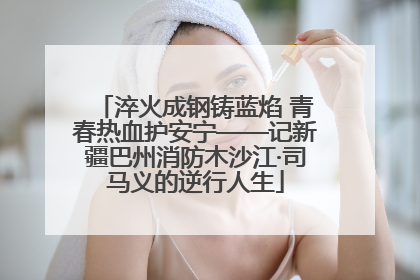淬火成钢铸蓝焰 青春热血护安宁——记新疆巴州消防木沙江·司马义的逆行人生