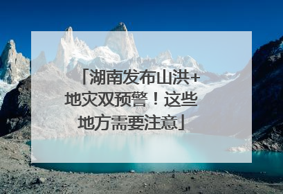 湖南发布山洪+地灾双预警！这些地方需要注意