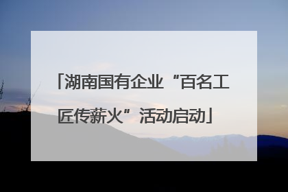 湖南国有企业“百名工匠传薪火”活动启动