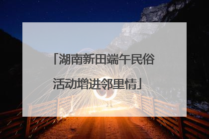 湖南新田端午民俗活动增进邻里情
