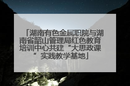 湖南有色金属职院与湖南省韶山管理局红色教育培训中心共建“大思政课”实践教学基地