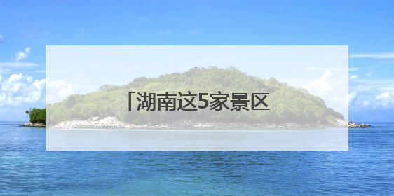 湖南这5家景区拟获评“4A”，有你的家乡吗？