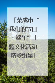 荣成市“我们的节日・端午”主题文化活动精彩纷呈