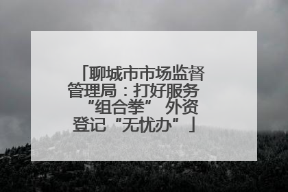 聊城市市场监督管理局：打好服务“组合拳” 外资登记“无忧办”