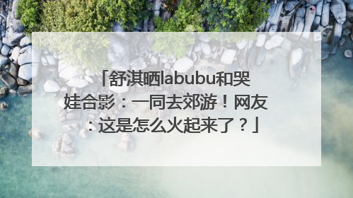 舒淇晒labubu和哭娃合影：一同去郊游！网友：这是怎么火起来了？