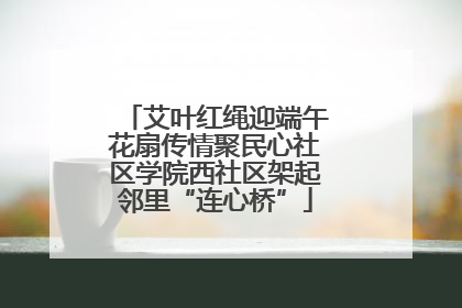 艾叶红绳迎端午花扇传情聚民心社区学院西社区架起邻里“连心桥”