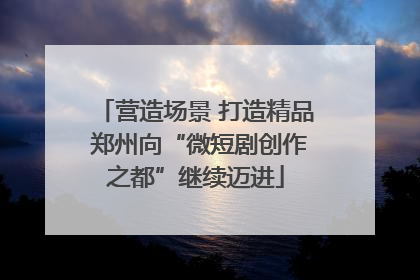 营造场景 打造精品 郑州向“微短剧创作之都”继续迈进