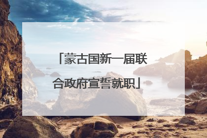 蒙古国新一届联合政府宣誓就职