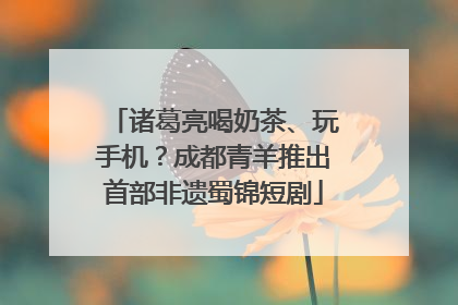 诸葛亮喝奶茶、玩手机？成都青羊推出首部非遗蜀锦短剧
