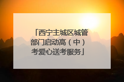 西宁主城区城管部门启动高（中）考爱心送考服务