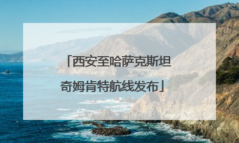 西安至哈萨克斯坦奇姆肯特航线发布