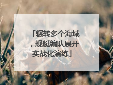 辗转多个海域，舰艇编队展开实战化演练