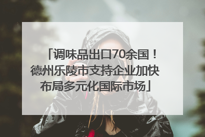 调味品出口70余国！德州乐陵市支持企业加快布局多元化国际市场